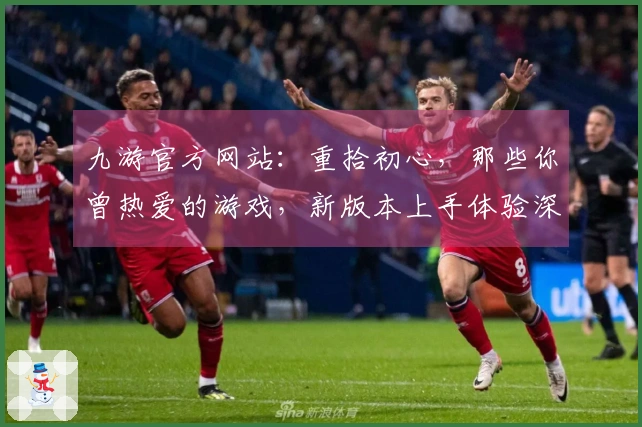 九游官方网站：重拾初心，那些你曾热爱的游戏，新版本上手体验深度揭秘