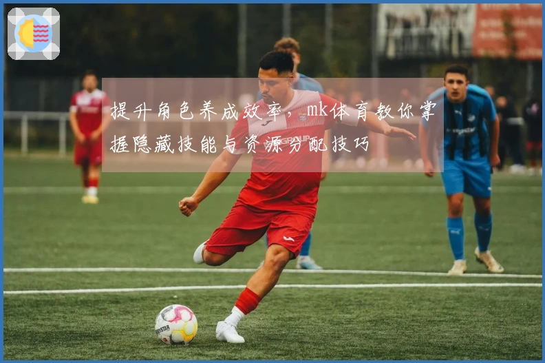 提升角色养成效率，mk体育教你掌握隐藏技能与资源分配技巧