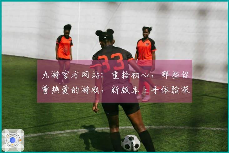 九游官方网站：重拾初心，那些你曾热爱的游戏，新版本上手体验深度揭秘